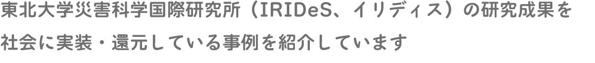 東北大学災害科学国際研究所（IRIDeS、イリディス）の研究成果を社会に実装・還元している事例を紹介しています